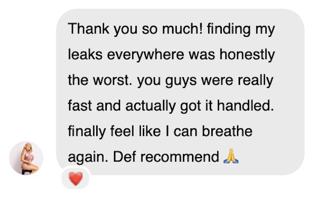 Creator testimonial: Thank you so much! finding my leaks everywhere was honestly the worst. you guys were really fast and actually got it handled. finally feel like I can breathe again. Def recommend